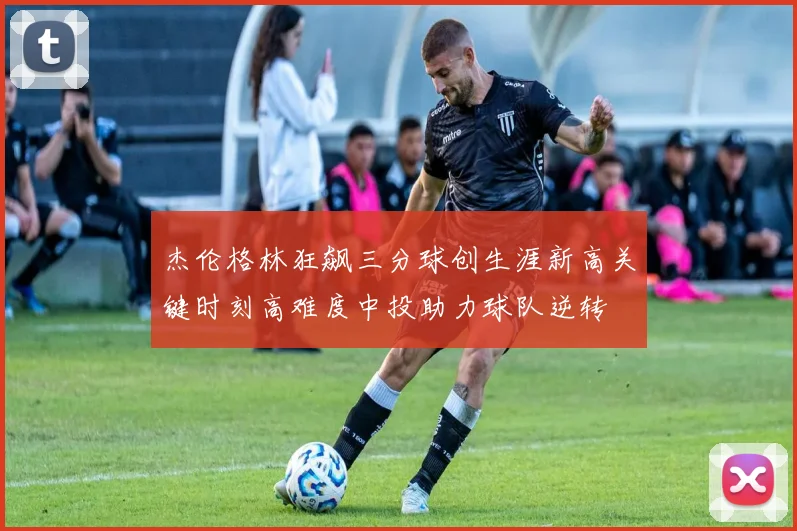 杰伦格林狂飙三分球创生涯新高关键时刻高难度中投助力球队逆转