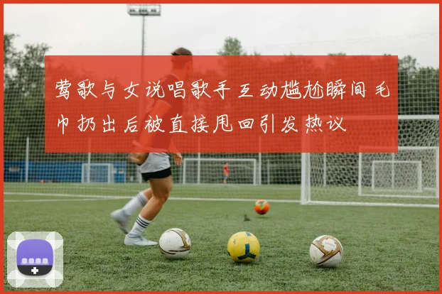 莺歌与女说唱歌手互动尴尬瞬间毛巾扔出后被直接甩回引发热议